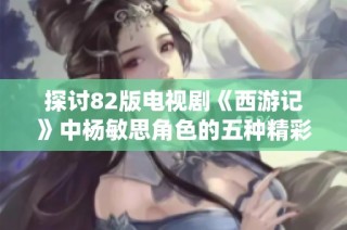 探讨82版电视剧《西游记》中杨敏思角色的五种精彩演绎与影响力