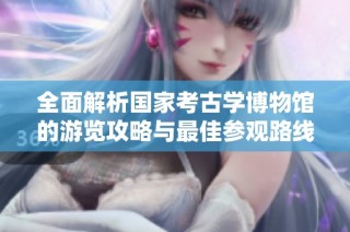 全面解析国家考古学博物馆的游览攻略与最佳参观路线