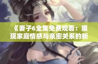 《妻子6全集免费观看：展现家庭情感与亲密关系的新视角》