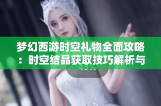 梦幻西游时空礼物全面攻略：时空结晶获取技巧解析与实用建议