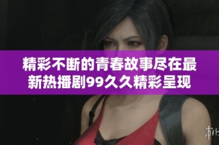 精彩不断的青春故事尽在最新热播剧99久久精彩呈现与感动相伴