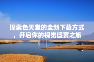 探索色天堂的全新下载方式，开启你的视觉盛宴之旅