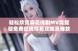 轻松欣赏麻花传剧MV完整版免费在线观看攻略及播放链接分享