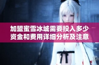 加盟蜜雪冰城需要投入多少资金和费用详细分析及注意事项