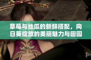 草莓与丝瓜的新鲜搭配，向日葵绽放的美丽魅力与田园风情