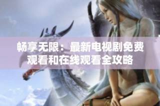 畅享无限：最新电视剧免费观看和在线观看全攻略