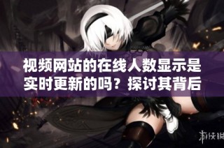 视频网站的在线人数显示是实时更新的吗？探讨其背后的技术原理与可信度。