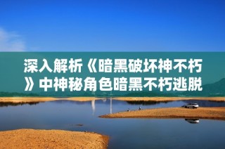 深入解析《暗黑破坏神不朽》中神秘角色暗黑不朽逃脱大神的背景与能力