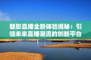 魅影直播全新体验揭秘：引领未来直播潮流的创新平台