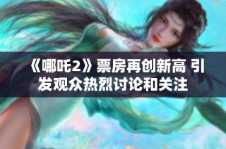 《哪吒2》票房再创新高 引发观众热烈讨论和关注