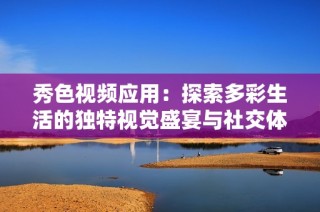 秀色视频应用：探索多彩生活的独特视觉盛宴与社交体验