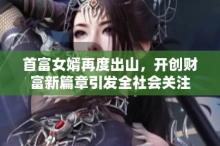 首富女婿再度出山，开创财富新篇章引发全社会关注