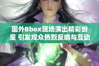 国外Bbox现场演出精彩纷呈 引发观众热烈反响与互动