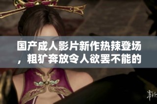 国产成人影片新作热辣登场，粗犷奔放令人欲罢不能的激情体验