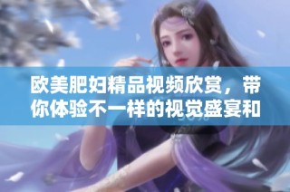 欧美肥妇精品视频欣赏，带你体验不一样的视觉盛宴和感官享受