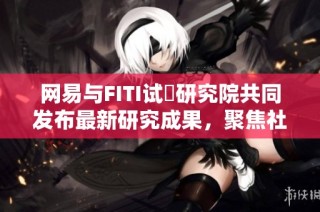 网易与FITI试験研究院共同发布最新研究成果，聚焦社会新闻动态