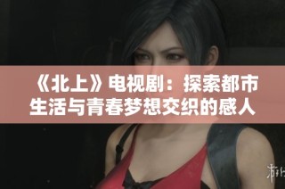 《北上》电视剧：探索都市生活与青春梦想交织的感人故事