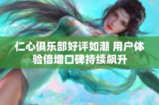 仁心俱乐部好评如潮 用户体验倍增口碑持续飙升