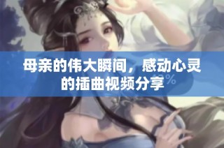 母亲的伟大瞬间，感动心灵的插曲视频分享