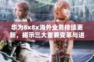 华为8x8x海外业务持续更新，揭示三大重要变革与进展