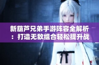 新葫芦兄弟手游阵容全解析：打造无敌组合轻松提升战力
