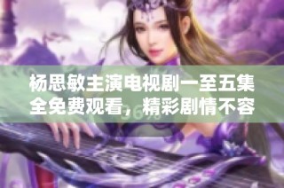 杨思敏主演电视剧一至五集全免费观看，精彩剧情不容错过
