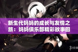 新生代妈妈的成长与友情之旅：妈妈俱乐部精彩故事回顾