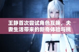 王静首次尝试角色互换，夫妻生活带来的新奇体验与挑战