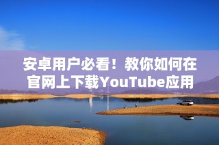 安卓用户必看！教你如何在官网上下载YouTube应用的详细步骤