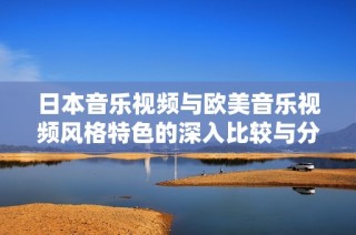 日本音乐视频与欧美音乐视频风格特色的深入比较与分析