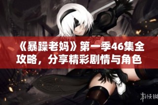 《暴躁老妈》第一季46集全攻略，分享精彩剧情与角色解析免费获取！