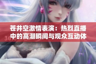 苍井空激情表演：热烈直播中的高潮瞬间与观众互动体验