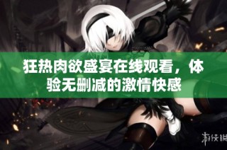 狂热肉欲盛宴在线观看，体验无删减的激情快感
