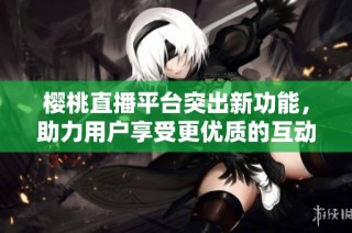 樱桃直播平台突出新功能，助力用户享受更优质的互动体验