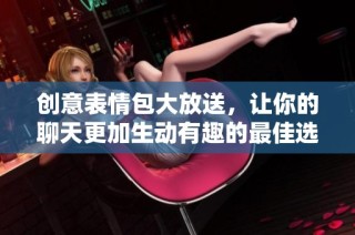 创意表情包大放送，让你的聊天更加生动有趣的最佳选择
