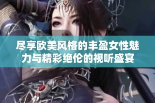 尽享欧美风格的丰盈女性魅力与精彩绝伦的视听盛宴