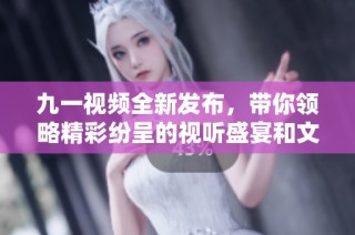九一视频全新发布，带你领略精彩纷呈的视听盛宴和文化体验