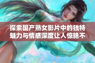 探索国产熟女影片中的独特魅力与情感深度让人惊艳不已