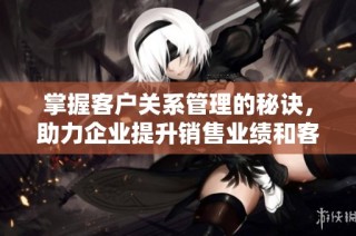 掌握客户关系管理的秘诀，助力企业提升销售业绩和客户满意度