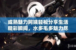 成熟魅力阿姨轻松分享生活精彩瞬间，水多毛多魅力尽显