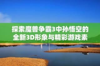 探索魔兽争霸3中孙悟空的全新3D形象与精彩游戏素材获取方式