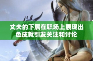 丈夫的下属在职场上展现出色成就引发关注和讨论