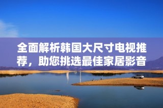 全面解析韩国大尺寸电视推荐，助您挑选最佳家居影音享受