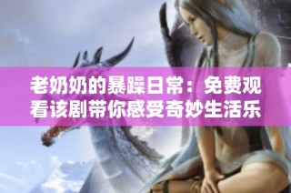 老奶奶的暴躁日常：免费观看该剧带你感受奇妙生活乐趣