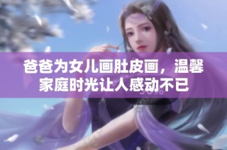 爸爸为女儿画肚皮画，温馨家庭时光让人感动不已
