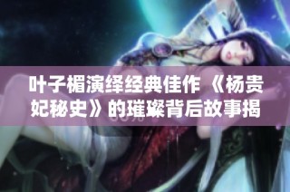 叶子楣演绎经典佳作 《杨贵妃秘史》的璀璨背后故事揭秘