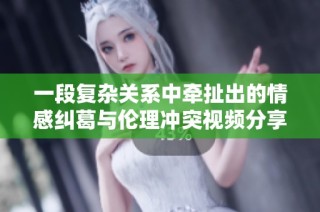 一段复杂关系中牵扯出的情感纠葛与伦理冲突视频分享欣赏