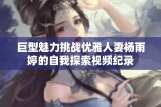 巨型魅力挑战优雅人妻杨雨婷的自我探索视频纪录