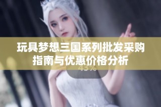 玩具梦想三国系列批发采购指南与优惠价格分析