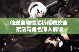 仙逆全剧情解析观看攻略 玩法与角色深入解读